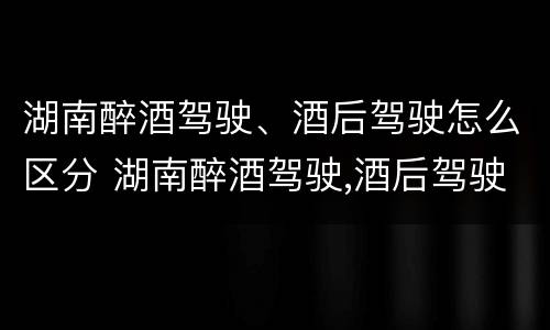 湖南醉酒驾驶、酒后驾驶怎么区分 湖南醉酒驾驶,酒后驾驶怎么区分轻重