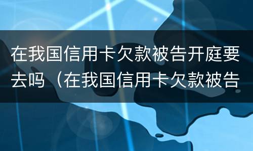 在我国信用卡欠款被告开庭要去吗（在我国信用卡欠款被告开庭要去吗法院）