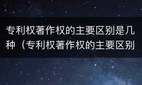 专利权著作权的主要区别是几种（专利权著作权的主要区别是几种类型）