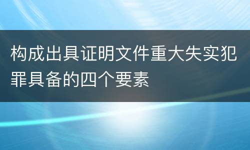 构成出具证明文件重大失实犯罪具备的四个要素