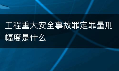 工程重大安全事故罪定罪量刑幅度是什么