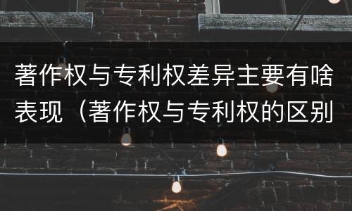 著作权与专利权差异主要有啥表现（著作权与专利权的区别主要表现为）