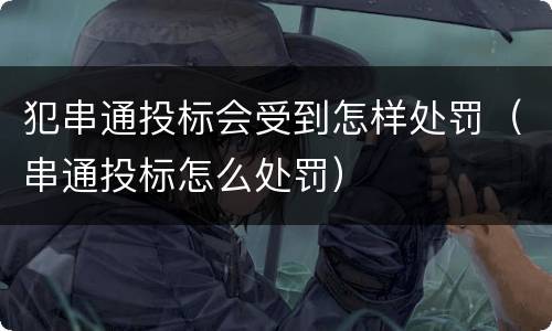 犯串通投标会受到怎样处罚（串通投标怎么处罚）