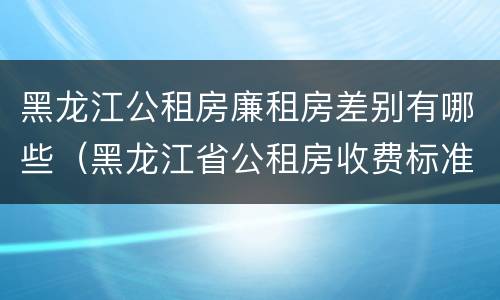 黑龙江公租房廉租房差别有哪些（黑龙江省公租房收费标准）
