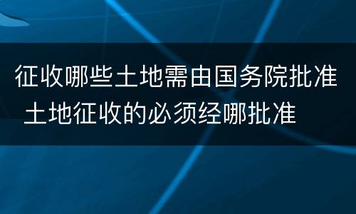 征收哪些土地需由国务院批准 土地征收的必须经哪批准