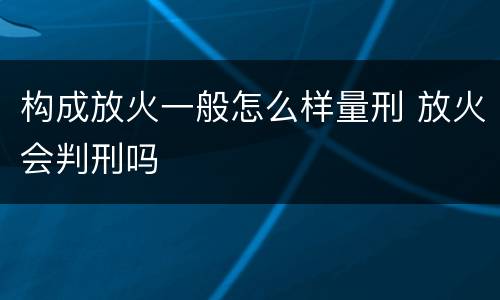 构成放火一般怎么样量刑 放火会判刑吗