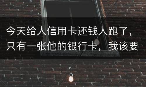 今天给人信用卡还钱人跑了，只有一张他的银行卡，我该要怎样办
