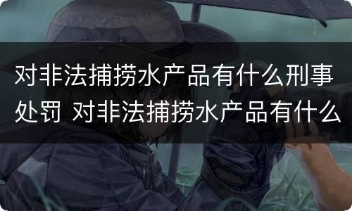 对非法捕捞水产品有什么刑事处罚 对非法捕捞水产品有什么刑事处罚吗