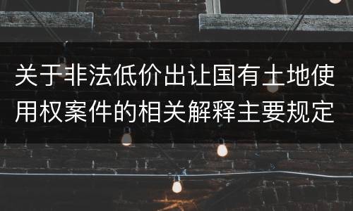 关于非法低价出让国有土地使用权案件的相关解释主要规定都有哪些