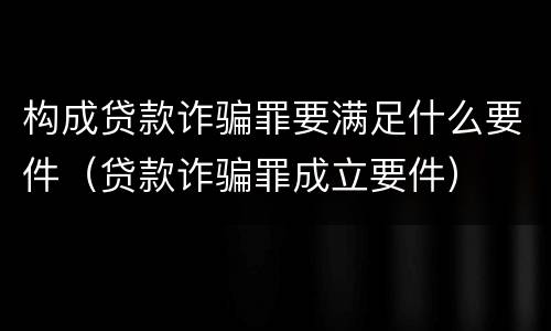 构成贷款诈骗罪要满足什么要件（贷款诈骗罪成立要件）
