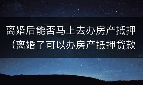 离婚后能否马上去办房产抵押（离婚了可以办房产抵押贷款吗）