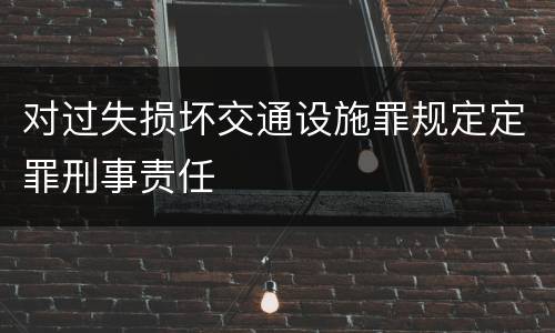 对过失损坏交通设施罪规定定罪刑事责任