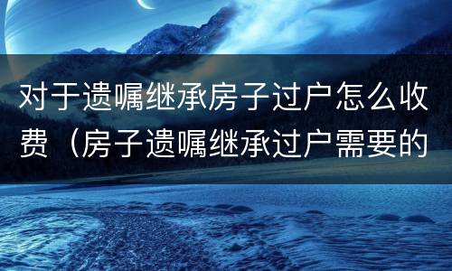 对于遗嘱继承房子过户怎么收费（房子遗嘱继承过户需要的费用）