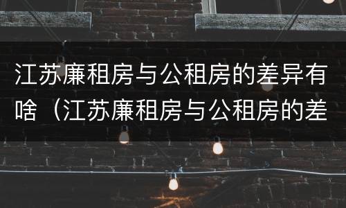 江苏廉租房与公租房的差异有啥（江苏廉租房与公租房的差异有啥影响）