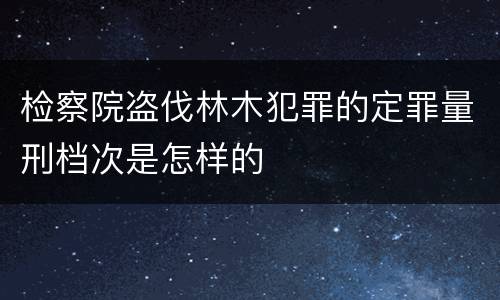检察院盗伐林木犯罪的定罪量刑档次是怎样的