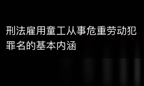 刑法雇用童工从事危重劳动犯罪名的基本内涵
