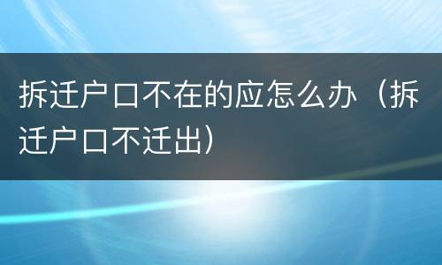 拆迁户口不在的应怎么办（拆迁户口不迁出）