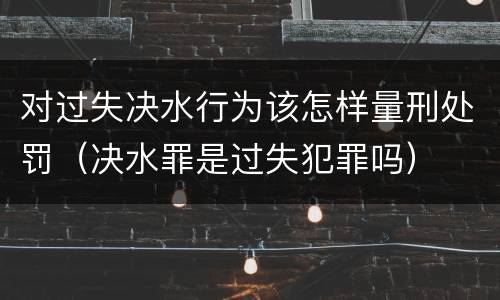 对过失决水行为该怎样量刑处罚（决水罪是过失犯罪吗）