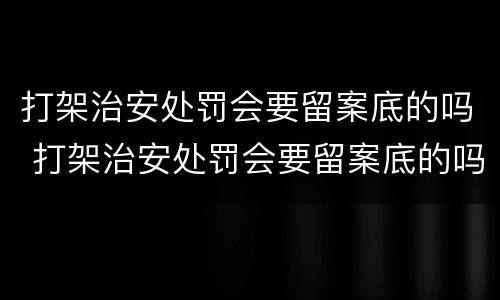打架治安处罚会要留案底的吗 打架治安处罚会要留案底的吗多久