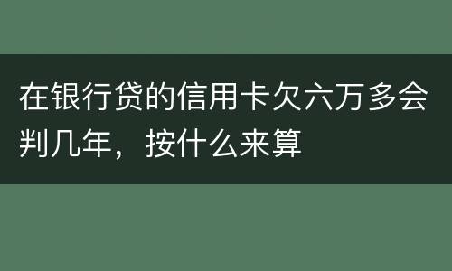 在银行贷的信用卡欠六万多会判几年，按什么来算