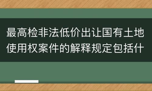 最高检非法低价出让国有土地使用权案件的解释规定包括什么主要内容