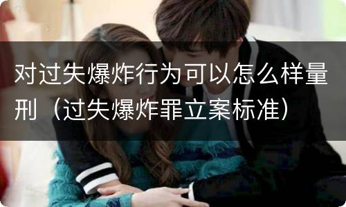 对过失爆炸行为可以怎么样量刑（过失爆炸罪立案标准）