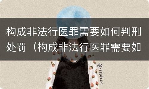 构成非法行医罪需要如何判刑处罚（构成非法行医罪需要如何判刑处罚）