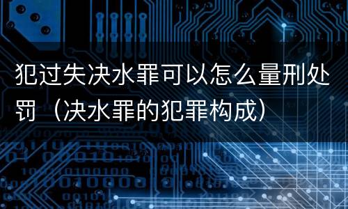 犯过失决水罪可以怎么量刑处罚（决水罪的犯罪构成）