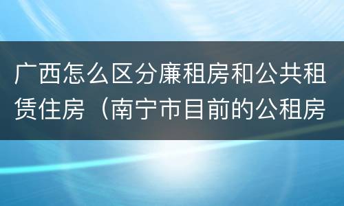 广西怎么区分廉租房和公共租赁住房（南宁市目前的公租房与廉租房的区别）