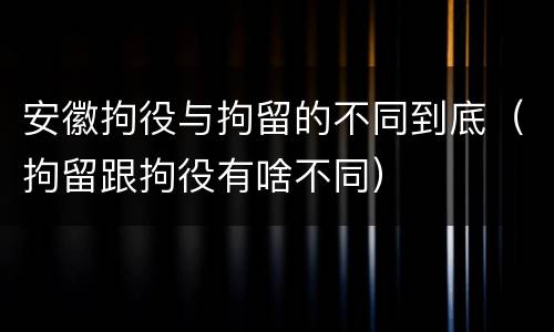 安徽拘役与拘留的不同到底（拘留跟拘役有啥不同）