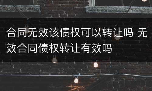 合同无效该债权可以转让吗 无效合同债权转让有效吗