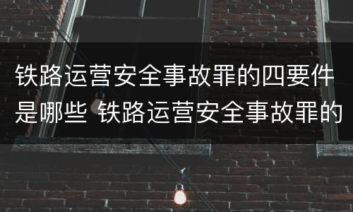 铁路运营安全事故罪的四要件是哪些 铁路运营安全事故罪的犯罪主体是谁?