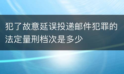 犯了故意延误投递邮件犯罪的法定量刑档次是多少
