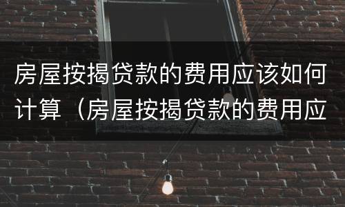 房屋按揭贷款的费用应该如何计算（房屋按揭贷款的费用应该如何计算出来）