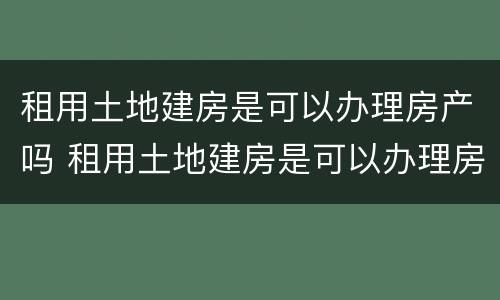 租用土地建房是可以办理房产吗 租用土地建房是可以办理房产吗