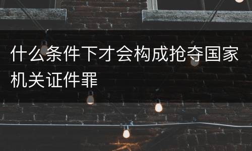 什么条件下才会构成抢夺国家机关证件罪