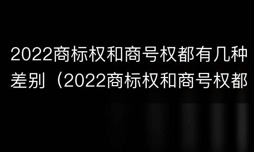 2022商标权和商号权都有几种差别（2022商标权和商号权都有几种差别）