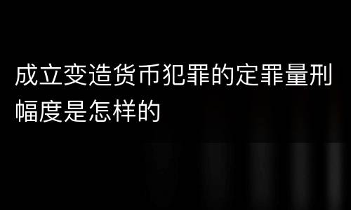 成立变造货币犯罪的定罪量刑幅度是怎样的