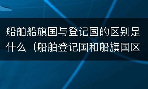 船舶船旗国与登记国的区别是什么（船舶登记国和船旗国区别）