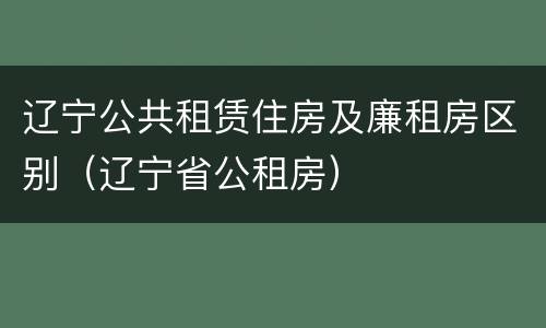 辽宁公共租赁住房及廉租房区别（辽宁省公租房）
