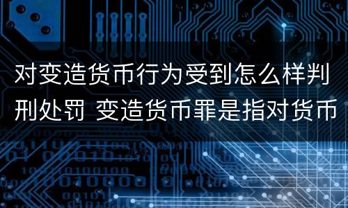 对变造货币行为受到怎么样判刑处罚 变造货币罪是指对货币采用什么等方法