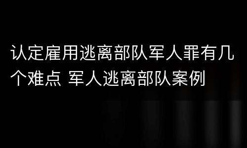 认定雇用逃离部队军人罪有几个难点 军人逃离部队案例