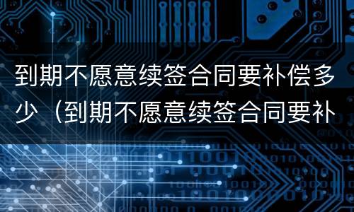 到期不愿意续签合同要补偿多少（到期不愿意续签合同要补偿多少个月）