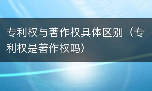 专利权与著作权具体区别（专利权是著作权吗）