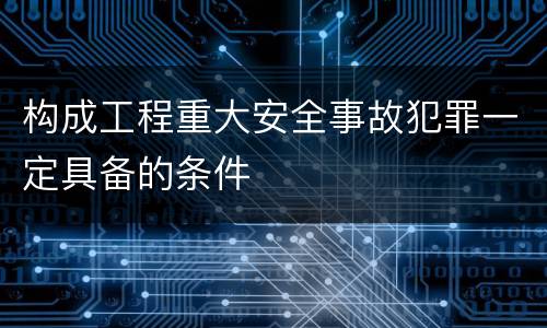 构成工程重大安全事故犯罪一定具备的条件