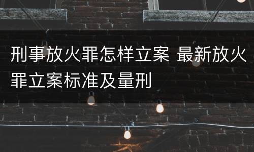 刑事放火罪怎样立案 最新放火罪立案标准及量刑