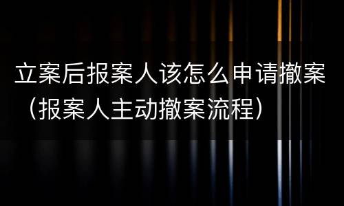 立案后报案人该怎么申请撤案（报案人主动撤案流程）