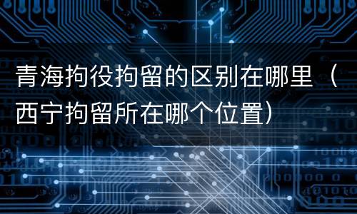 青海拘役拘留的区别在哪里（西宁拘留所在哪个位置）