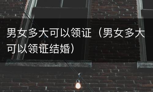 男女多大可以领证（男女多大可以领证结婚）
