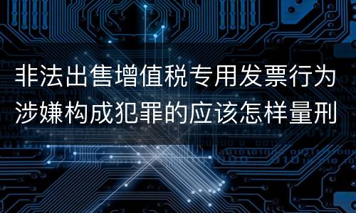 非法出售增值税专用发票行为涉嫌构成犯罪的应该怎样量刑